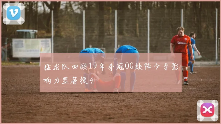猛龙队回顾19年夺冠OG缺阵今季影响力显著提升