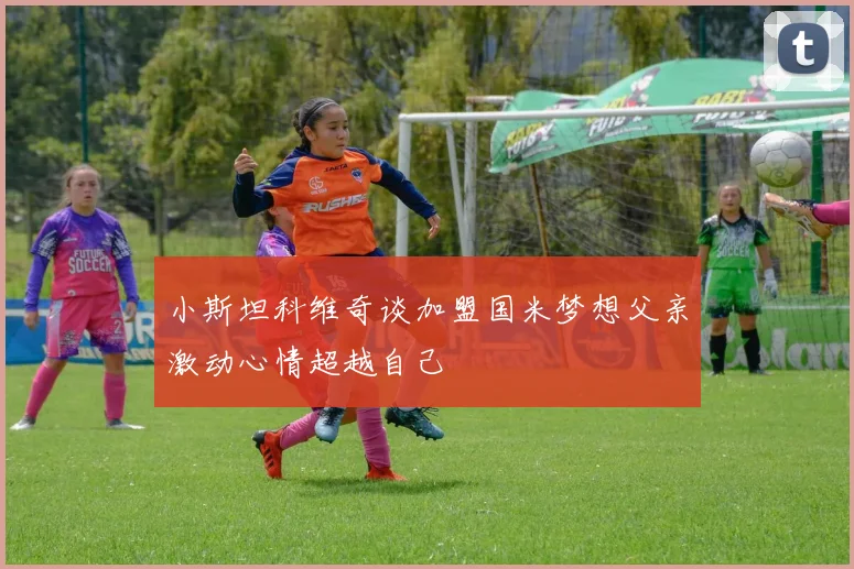 小斯坦科维奇谈加盟国米梦想父亲激动心情超越自己