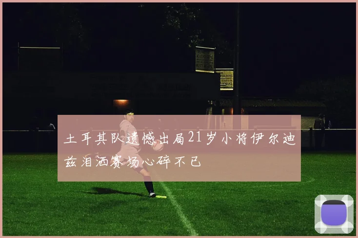 土耳其队遗憾出局21岁小将伊尔迪兹泪洒赛场心碎不已