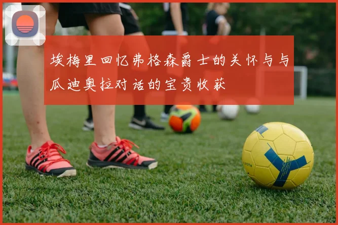 埃梅里回忆弗格森爵士的关怀与与瓜迪奥拉对话的宝贵收获
