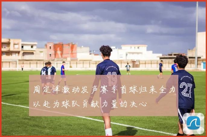 周定洋激动发声赛季首球归来全力以赴为球队贡献力量的决心