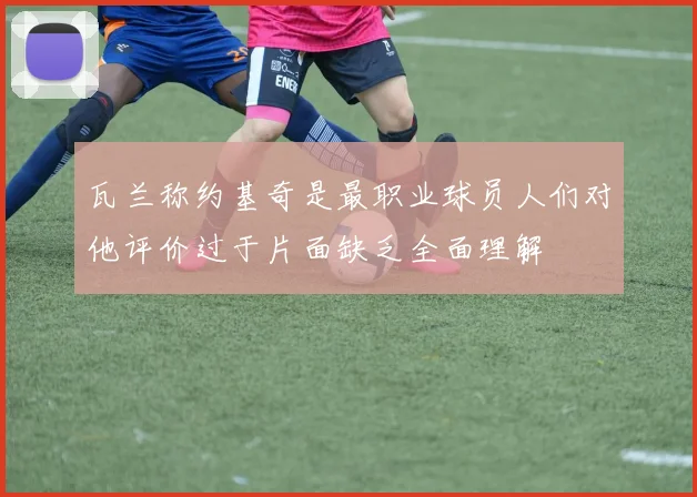 瓦兰称约基奇是最职业球员人们对他评价过于片面缺乏全面理解
