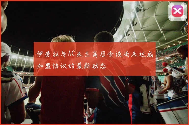 伊劳拉与AC米兰高层会谈尚未达成加盟协议的最新动态