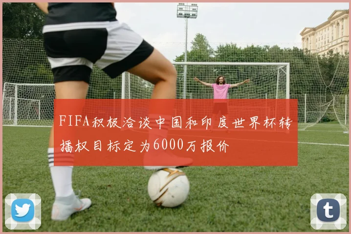 FIFA积极洽谈中国和印度世界杯转播权目标定为6000万报价