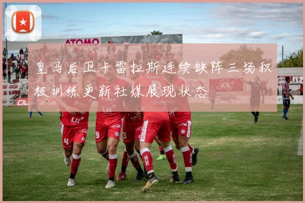 皇马后卫卡雷拉斯连续缺阵三场积极训练更新社媒展现状态