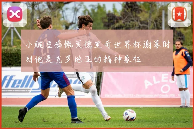 小豌豆感慨莫德里奇世界杯谢幕时刻他是克罗地亚的精神象征