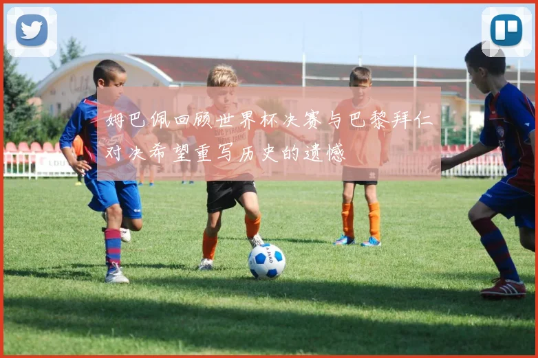 姆巴佩回顾世界杯决赛与巴黎拜仁对决希望重写历史的遗憾
