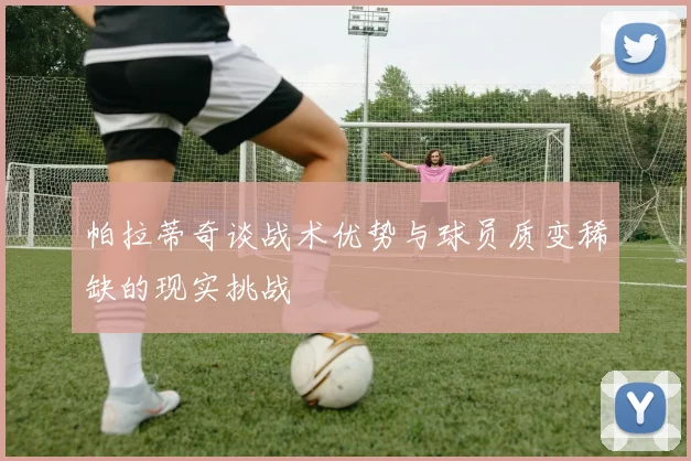 帕拉蒂奇谈战术优势与球员质变稀缺的现实挑战