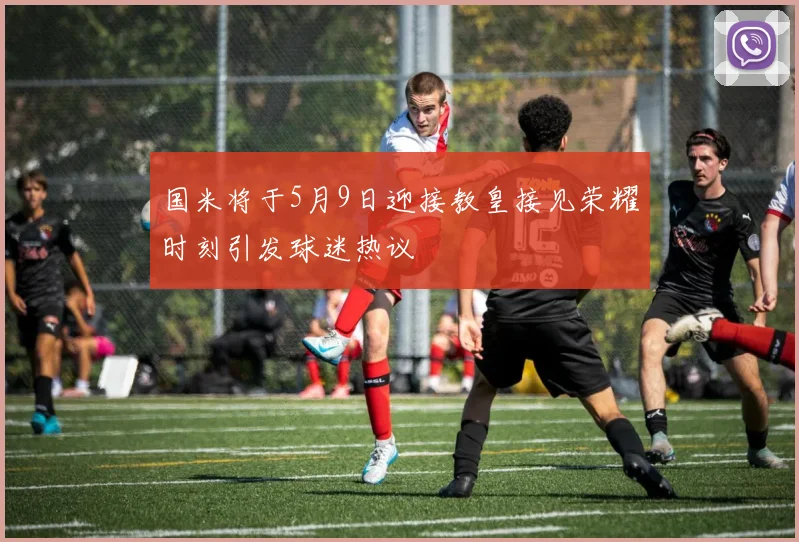 国米将于5月9日迎接教皇接见荣耀时刻引发球迷热议