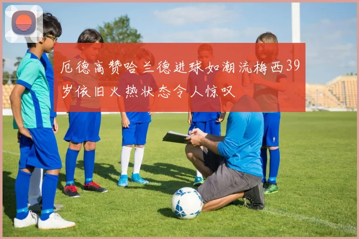 厄德高赞哈兰德进球如潮流梅西39岁依旧火热状态令人惊叹