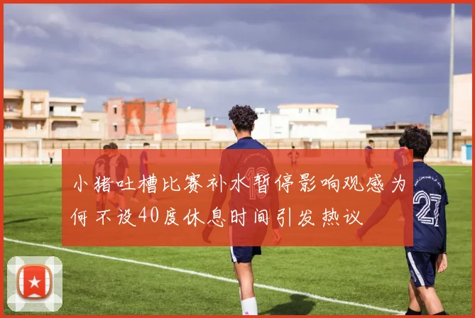 小猪吐槽比赛补水暂停影响观感为何不设40度休息时间引发热议
