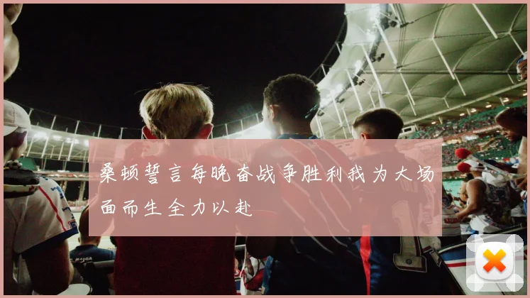 桑顿誓言每晚奋战争胜利我为大场面而生全力以赴
