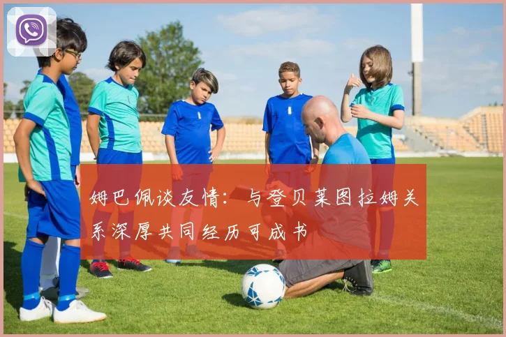 姆巴佩谈友情：与登贝莱图拉姆关系深厚共同经历可成书