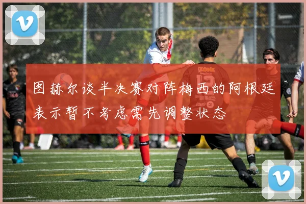 图赫尔谈半决赛对阵梅西的阿根廷表示暂不考虑需先调整状态