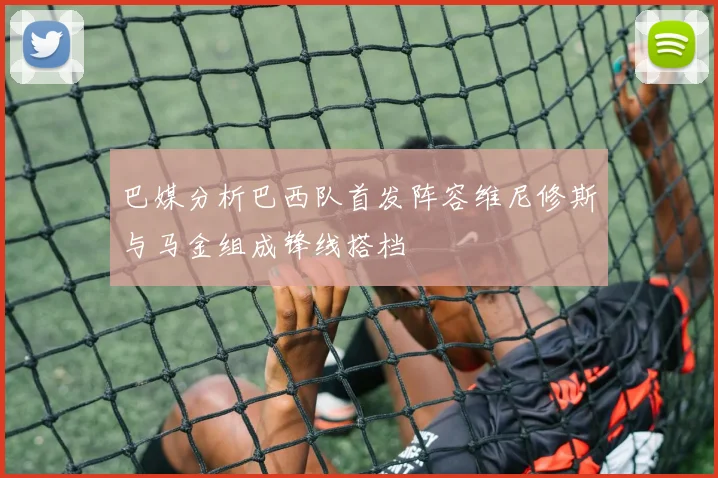 巴媒分析巴西队首发阵容维尼修斯与马金组成锋线搭档