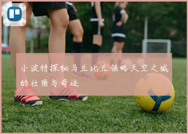 小波特探秘马丘比丘领略天空之城的壮丽与奇迹