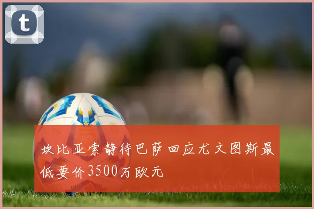 坎比亚索静待巴萨回应尤文图斯最低要价3500万欧元