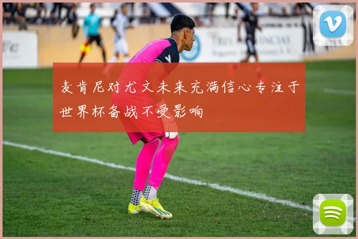 麦肯尼对尤文未来充满信心专注于世界杯备战不受影响