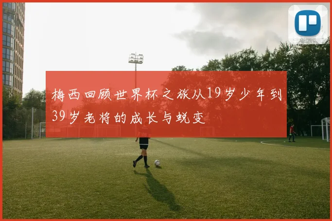 梅西回顾世界杯之旅从19岁少年到39岁老将的成长与蜕变