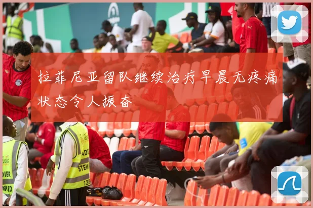 拉菲尼亚留队继续治疗早晨无疼痛状态令人振奋