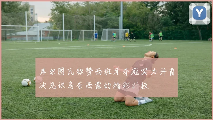 库尔图瓦称赞西班牙夺冠实力并首次见识乌奈西蒙的精彩扑救