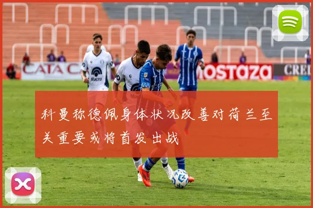 科曼称德佩身体状况改善对荷兰至关重要或将首发出战